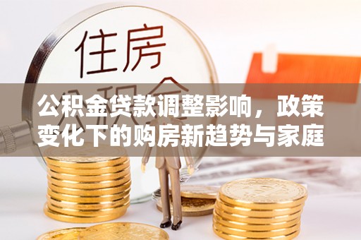 沙市公积金贷款调整影响，政策变化下的购房新趋势与家庭财务规划