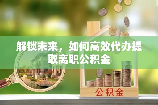 沙市解锁未来，如何高效代办提取离职公积金