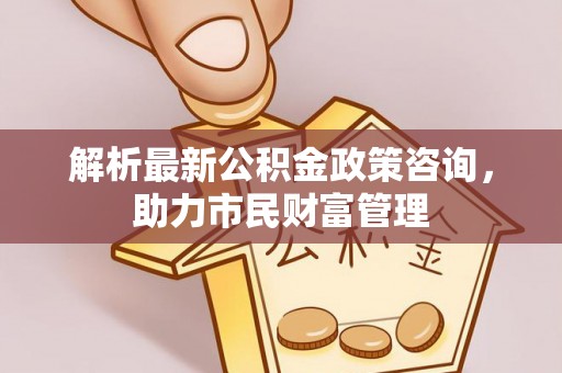 沙市解析最新公积金政策咨询，助力市民财富管理