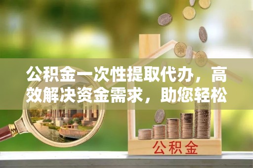 沙市公积金一次性提取代办，高效解决资金需求，助您轻松应对生活难题